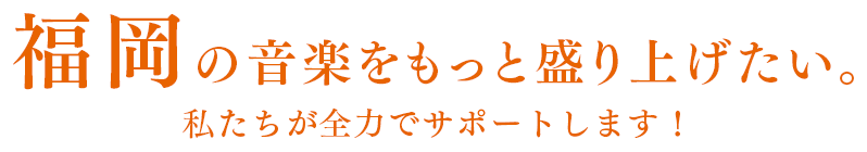 福岡の音楽をもっと盛り上げたい。私たちが全力でサポートします！